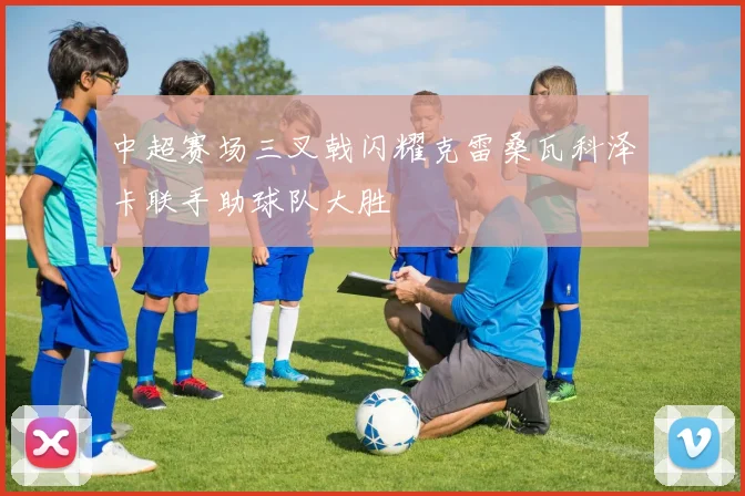 中超赛场三叉戟闪耀克雷桑瓦科泽卡联手助球队大胜