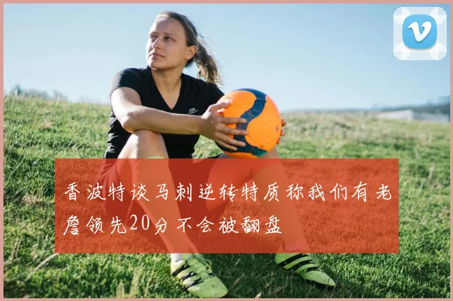 香波特谈马刺逆转特质称我们有老詹领先20分不会被翻盘