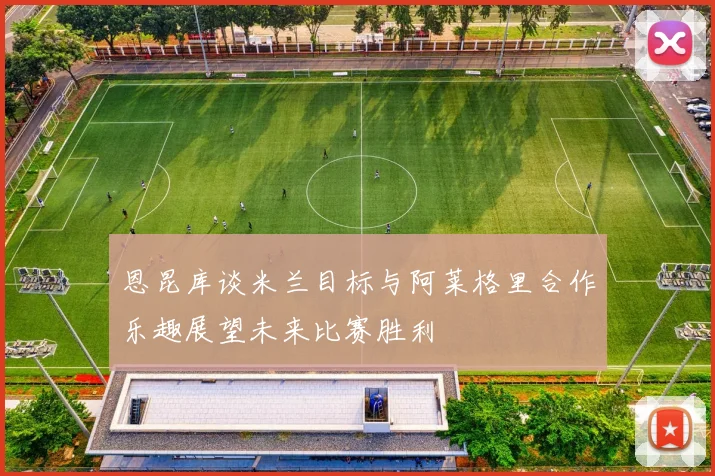 恩昆库谈米兰目标与阿莱格里合作乐趣展望未来比赛胜利