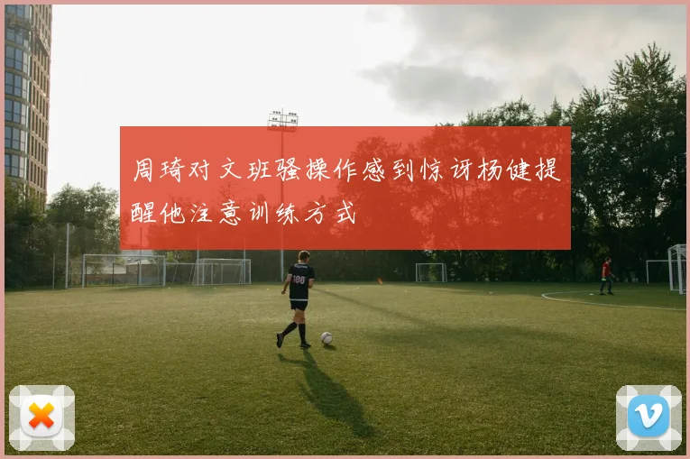 周琦对文班骚操作感到惊讶杨健提醒他注意训练方式