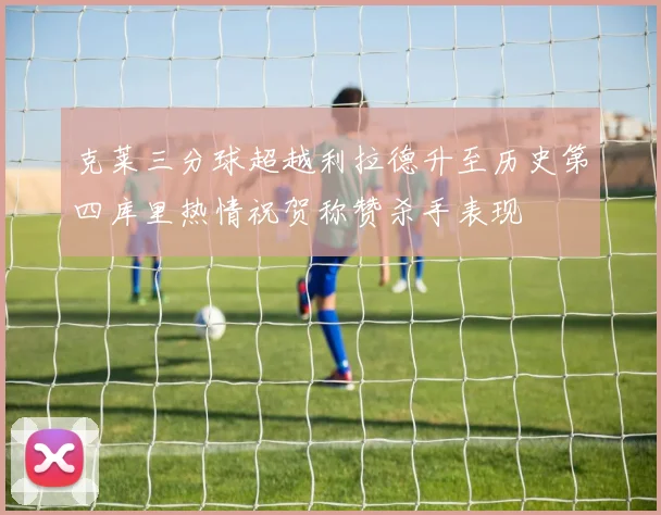 克莱三分球超越利拉德升至历史第四库里热情祝贺称赞杀手表现