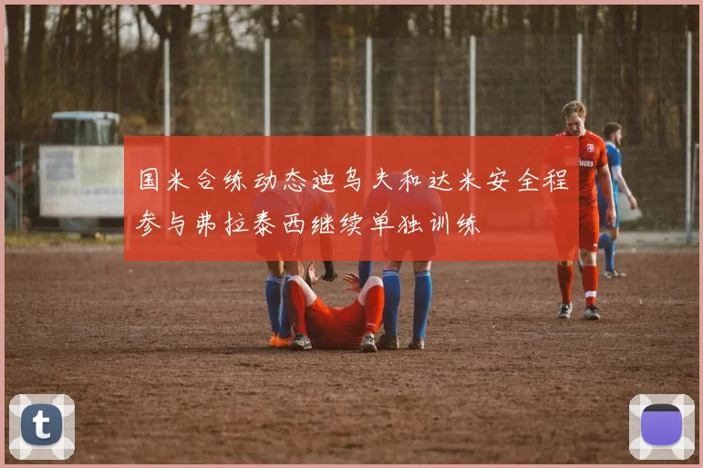 国米合练动态迪乌夫和达米安全程参与弗拉泰西继续单独训练
