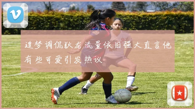 追梦调侃狄龙流量依旧强大直言他有些可爱引发热议