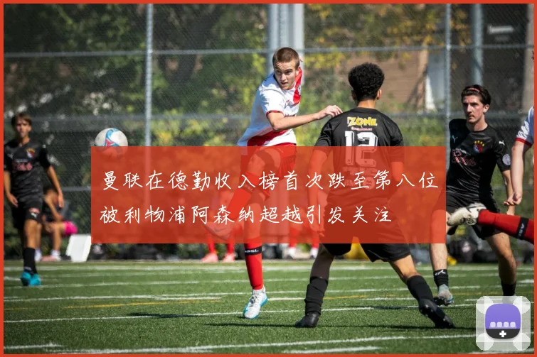 曼联在德勤收入榜首次跌至第八位被利物浦阿森纳超越引发关注