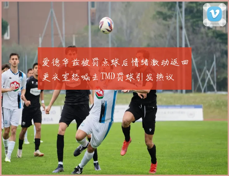 爱德华兹被罚点球后情绪激动返回更衣室怒喊去TMD罚球引发热议