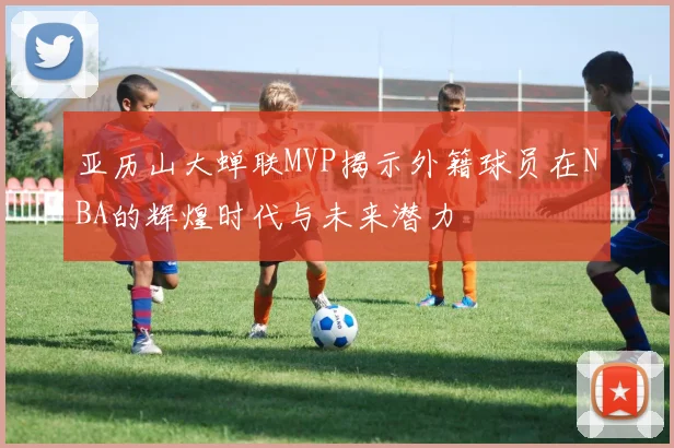 亚历山大蝉联MVP揭示外籍球员在NBA的辉煌时代与未来潜力
