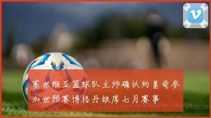 塞尔维亚篮球队主帅确认约基奇参加世预赛博格丹缺席七月赛事