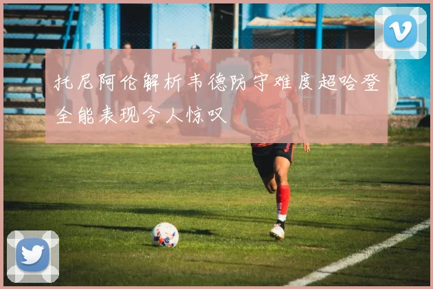 托尼阿伦解析韦德防守难度超哈登全能表现令人惊叹