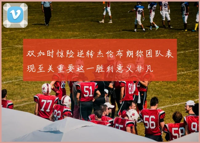 双加时惊险逆转杰伦布朗称团队表现至关重要这一胜利意义非凡