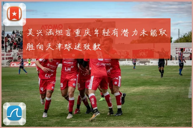 吴兴涵坦言重庆年轻有潜力未能取胜向天津球迷致歉