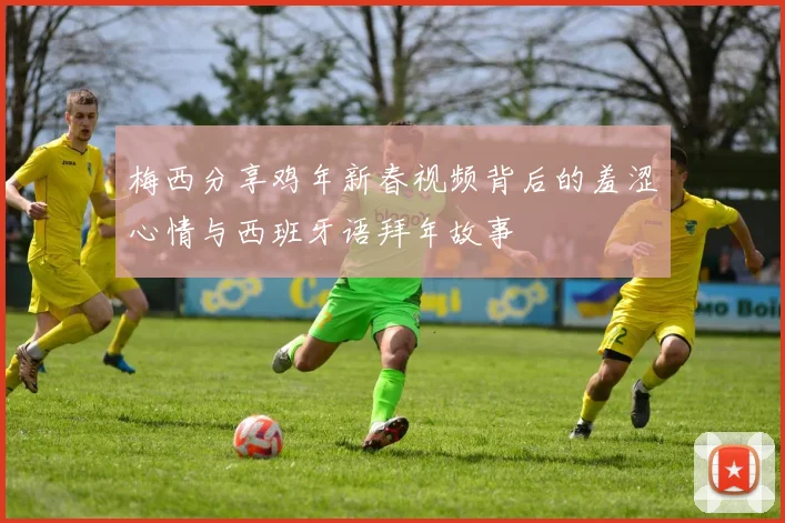 梅西分享鸡年新春视频背后的羞涩心情与西班牙语拜年故事