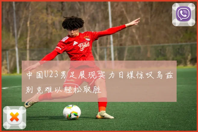 中国U23男足展现实力日媒惊叹乌兹别克难以轻松取胜