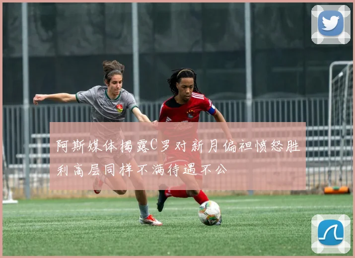 阿斯媒体揭露C罗对新月偏袒愤怒胜利高层同样不满待遇不公