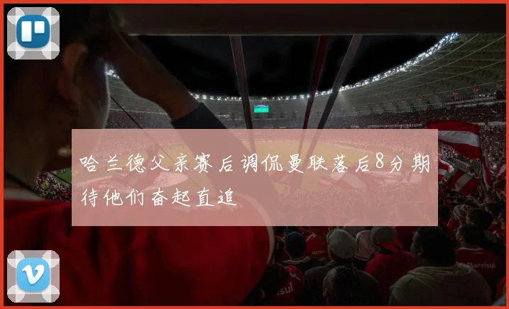 哈兰德父亲赛后调侃曼联落后8分期待他们奋起直追