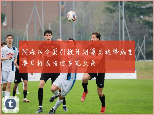 阿森纳今夏引援计划曝光边锋成首要目标或将迎多笔交易